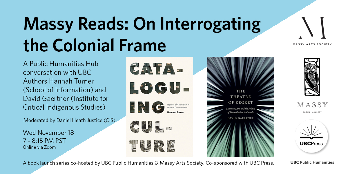 Title and details of Massy Reads: On Interrogating the Colonial Frame book launch on November 18, 7-8:15pm PST, with book covers of Cataloguing Culture: Legacies of Colonialism in Museum Documentation by Hannah Turner, and The Theatre of Regret: Literature, Art, and the Politics of Reconciliation in Canada by David Gaertner, and co-sponsor logos for Massy Arts Society, Massy Books, UBC Press, and UBC Public Humanities.