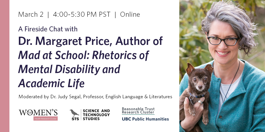 Fireside chat with Dr. Margaret Price, author of Mad at School: Rhetorics of Mental Disability and Academic Life, moderated by Dr. Judy Segal, Professor of English, taking place March 2, 4-5:30pm PST online. Dr. Price is shown in front of a tree, smiling and holding a small brown dog in one hand. Co-sponsor logos line the bottom: Women's Health Research Cluster, Science and Technology Studies program with black crow motif, Rational Trust Research Cluster, and UBC Public Humanities Hub