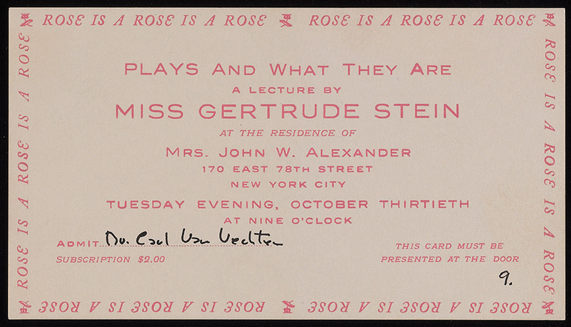 Beige ticket with pink printed text: “Plays and What They Are”. A lecture by Miss Gertrude Stein at the residence of Mrs. John W. Alexander. 170 East 78th Street, New York City. Tuesday evening, October thirtieth at nine o’clock. Admit” (with dotted line, and handwritten in black, “Dr. Carl Van Vechten.” Pink printed type continued: “Subscription $2.00. This card must be presented at the door.” Number 9 written on black ink at bottom right corner. Bordering the 4 sides of the ticket in pink curlicued letters and flower prints for accents: “ROSE IS A ROSE IS A ROSE”.