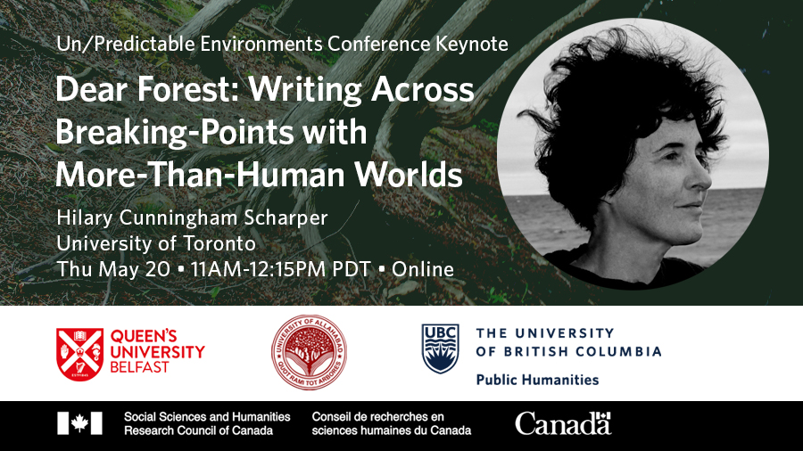Invitation to Un/Predictable Environments Conference keynote: “Dear Forest: Writing Across Breaking-Points with More-Than-Human Worlds” presented by Hilary Cunningham Scharper, University of Toronto. Thursday May 20, 11am - 12:15pm PDT. Online. A photo of Dr. Cunningham Scharper with short wind-blown hair with a body of water behind her is overlaid against a photo of her co-author, the forest, with tree trunks and roots extending into the forest floor. Sponsor logos are at the bottom: Queen’s University Belfast, University of Allahabad, the University of British Columbia Public Humanities, Social Sciences and Humanities Research Council of Canada.