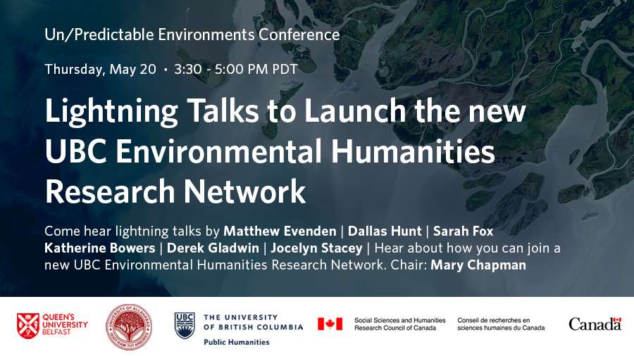 Speaker names of Un/Predictable Environments Conference lightning talks against an aerial photo showing a body of water and rivers flowing across land. “Come hear lightning talks by Matthew Evenden, Dallas Hunt, Sarah Fox, Katherine Bowers, Derek Gladwin, Jocelyn Stacey. Chair: Mary Chapman.” Thursday, May 20, 3:30-5PM PDT. Sponsor logos are at the bottom: Queen’s University Belfast, University of Allahabad, the University of British Columbia Public Humanities, Social Sciences and Humanities Research Council of Canada.